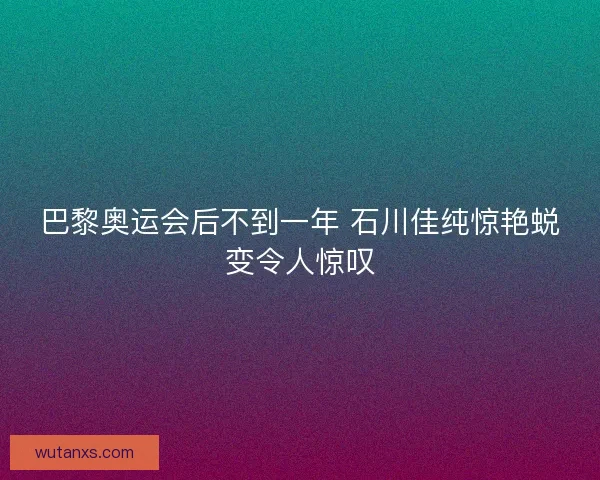 巴黎奥运会后不到一年 石川佳纯惊艳蜕变令人惊叹