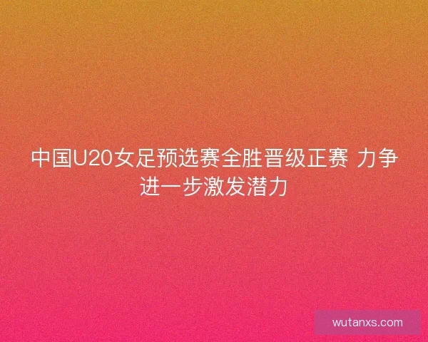 中国U20女足预选赛全胜晋级正赛 力争进一步激发潜力