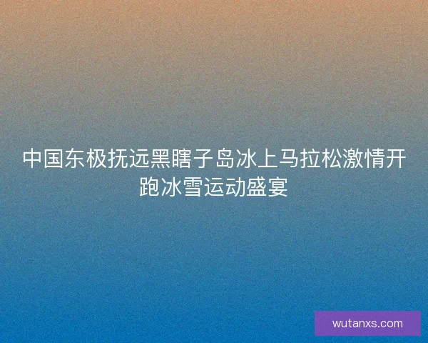 中国东极抚远黑瞎子岛冰上马拉松激情开跑冰雪运动盛宴
