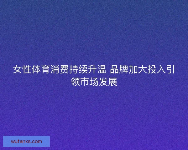 女性体育消费持续升温 品牌加大投入引领市场发展