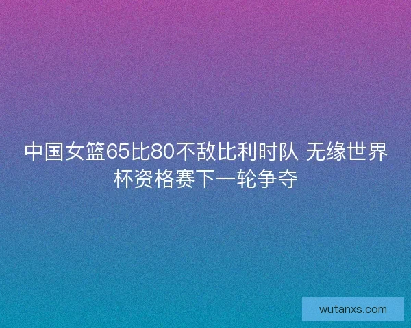 中国女篮65比80不敌比利时队 无缘世界杯资格赛下一轮争夺