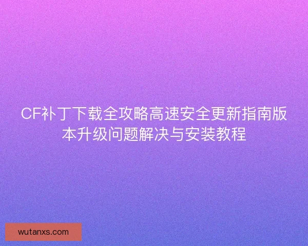 CF补丁下载全攻略高速安全更新指南版本升级问题解决与安装教程