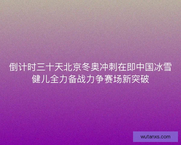 倒计时三十天北京冬奥冲刺在即中国冰雪健儿全力备战力争赛场新突破