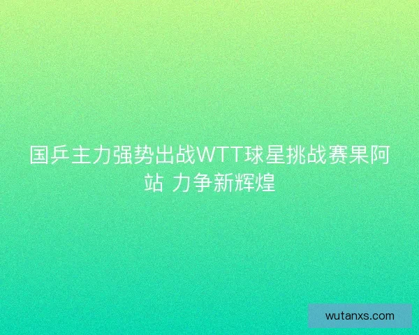国乒主力强势出战WTT球星挑战赛果阿站 力争新辉煌